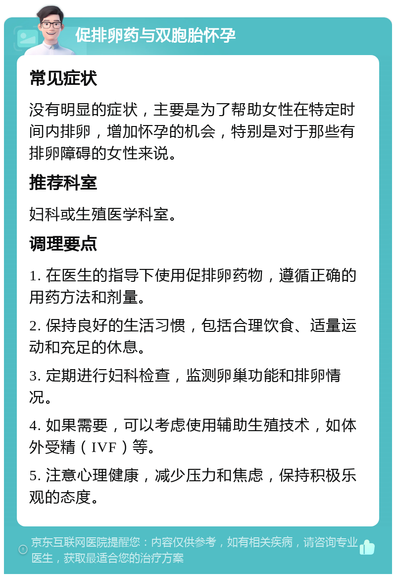 促排卵药与双胞胎怀孕 常见症状 没有明显的症状，主要是为了帮助女性在特定时间内排卵，增加怀孕的机会，特别是对于那些有排卵障碍的女性来说。 推荐科室 妇科或生殖医学科室。 调理要点 1. 在医生的指导下使用促排卵药物，遵循正确的用药方法和剂量。 2. 保持良好的生活习惯，包括合理饮食、适量运动和充足的休息。 3. 定期进行妇科检查，监测卵巢功能和排卵情况。 4. 如果需要，可以考虑使用辅助生殖技术，如体外受精（IVF）等。 5. 注意心理健康，减少压力和焦虑，保持积极乐观的态度。