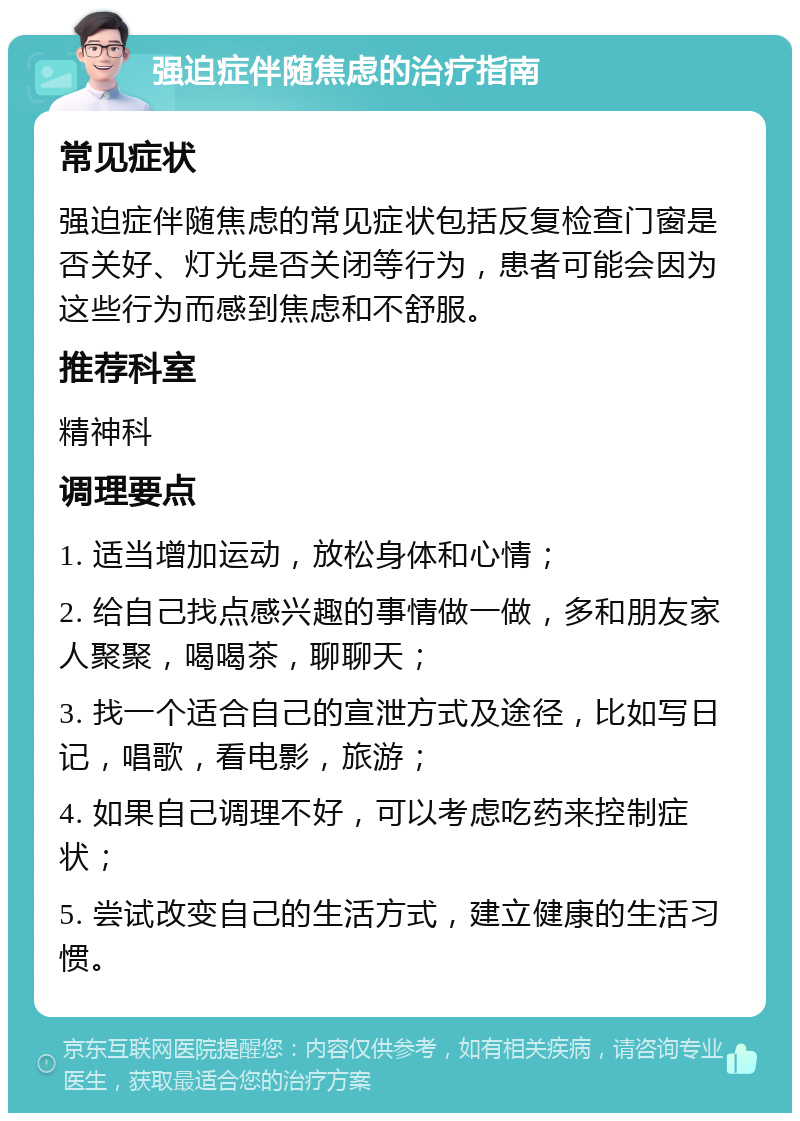 强迫症伴随焦虑的治疗指南 常见症状 强迫症伴随焦虑的常见症状包括反复检查门窗是否关好、灯光是否关闭等行为，患者可能会因为这些行为而感到焦虑和不舒服。 推荐科室 精神科 调理要点 1. 适当增加运动，放松身体和心情； 2. 给自己找点感兴趣的事情做一做，多和朋友家人聚聚，喝喝茶，聊聊天； 3. 找一个适合自己的宣泄方式及途径，比如写日记，唱歌，看电影，旅游； 4. 如果自己调理不好，可以考虑吃药来控制症状； 5. 尝试改变自己的生活方式，建立健康的生活习惯。