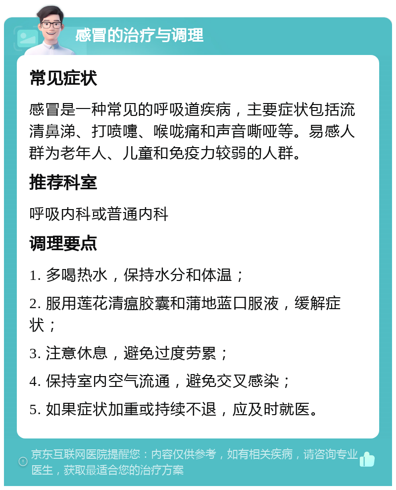 感冒的治疗与调理 常见症状 感冒是一种常见的呼吸道疾病，主要症状包括流清鼻涕、打喷嚏、喉咙痛和声音嘶哑等。易感人群为老年人、儿童和免疫力较弱的人群。 推荐科室 呼吸内科或普通内科 调理要点 1. 多喝热水，保持水分和体温； 2. 服用莲花清瘟胶囊和蒲地蓝口服液，缓解症状； 3. 注意休息，避免过度劳累； 4. 保持室内空气流通，避免交叉感染； 5. 如果症状加重或持续不退，应及时就医。