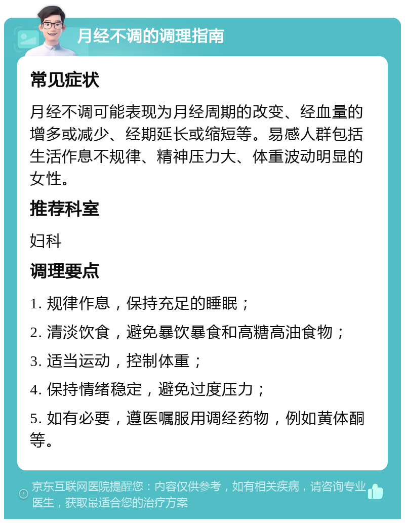 月经不调的调理指南 常见症状 月经不调可能表现为月经周期的改变、经血量的增多或减少、经期延长或缩短等。易感人群包括生活作息不规律、精神压力大、体重波动明显的女性。 推荐科室 妇科 调理要点 1. 规律作息，保持充足的睡眠； 2. 清淡饮食，避免暴饮暴食和高糖高油食物； 3. 适当运动，控制体重； 4. 保持情绪稳定，避免过度压力； 5. 如有必要，遵医嘱服用调经药物，例如黄体酮等。