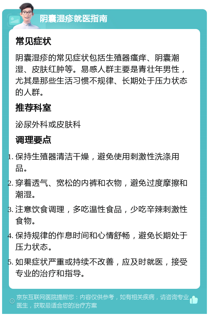 阴囊湿疹就医指南 常见症状 阴囊湿疹的常见症状包括生殖器瘙痒、阴囊潮湿、皮肤红肿等。易感人群主要是青壮年男性，尤其是那些生活习惯不规律、长期处于压力状态的人群。 推荐科室 泌尿外科或皮肤科 调理要点 保持生殖器清洁干燥，避免使用刺激性洗涤用品。 穿着透气、宽松的内裤和衣物，避免过度摩擦和潮湿。 注意饮食调理，多吃温性食品，少吃辛辣刺激性食物。 保持规律的作息时间和心情舒畅，避免长期处于压力状态。 如果症状严重或持续不改善，应及时就医，接受专业的治疗和指导。