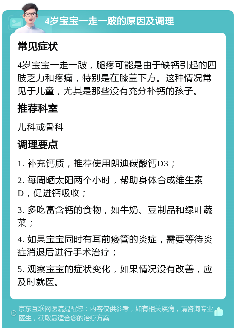 4岁宝宝一走一跛的原因及调理 常见症状 4岁宝宝一走一跛，腿疼可能是由于缺钙引起的四肢乏力和疼痛，特别是在膝盖下方。这种情况常见于儿童，尤其是那些没有充分补钙的孩子。 推荐科室 儿科或骨科 调理要点 1. 补充钙质，推荐使用朗迪碳酸钙D3； 2. 每周晒太阳两个小时，帮助身体合成维生素D，促进钙吸收； 3. 多吃富含钙的食物，如牛奶、豆制品和绿叶蔬菜； 4. 如果宝宝同时有耳前瘘管的炎症，需要等待炎症消退后进行手术治疗； 5. 观察宝宝的症状变化，如果情况没有改善，应及时就医。