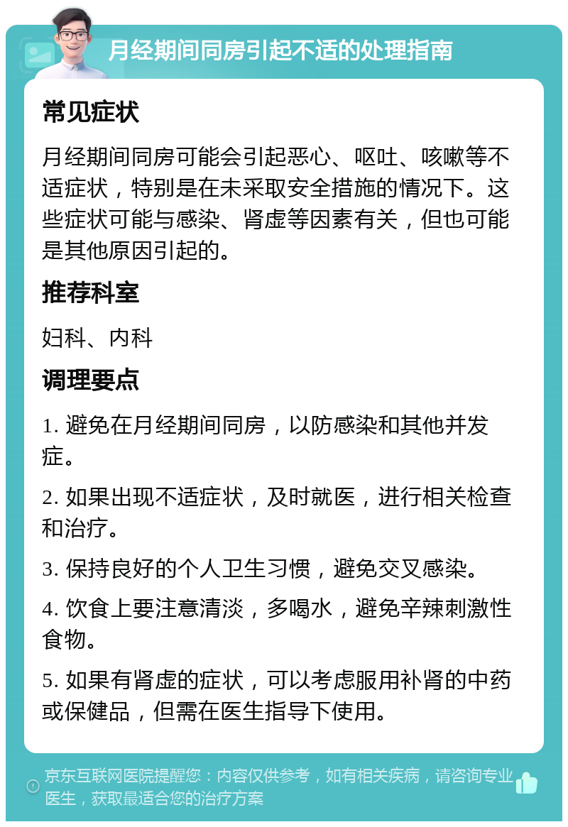 月经期间同房引起不适的处理指南 常见症状 月经期间同房可能会引起恶心、呕吐、咳嗽等不适症状，特别是在未采取安全措施的情况下。这些症状可能与感染、肾虚等因素有关，但也可能是其他原因引起的。 推荐科室 妇科、内科 调理要点 1. 避免在月经期间同房，以防感染和其他并发症。 2. 如果出现不适症状，及时就医，进行相关检查和治疗。 3. 保持良好的个人卫生习惯，避免交叉感染。 4. 饮食上要注意清淡，多喝水，避免辛辣刺激性食物。 5. 如果有肾虚的症状，可以考虑服用补肾的中药或保健品，但需在医生指导下使用。