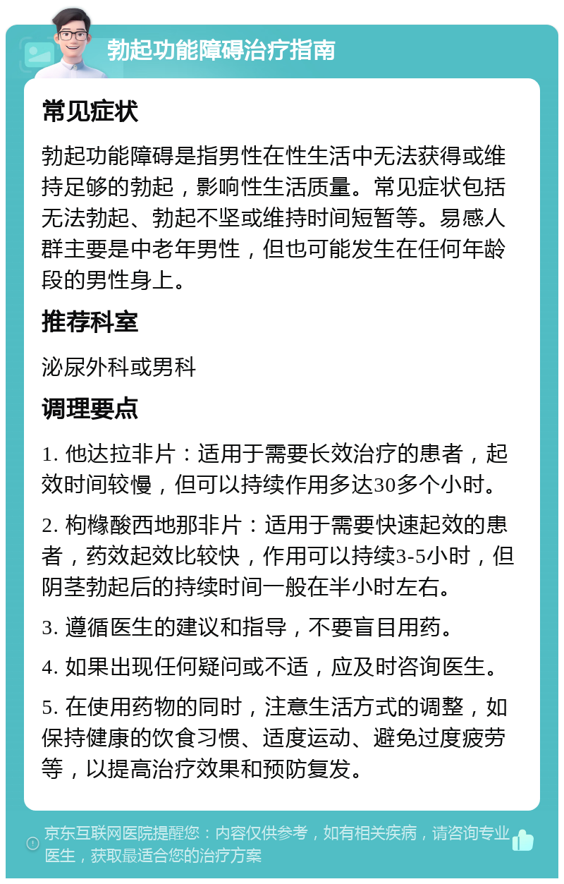 勃起功能障碍治疗指南 常见症状 勃起功能障碍是指男性在性生活中无法获得或维持足够的勃起，影响性生活质量。常见症状包括无法勃起、勃起不坚或维持时间短暂等。易感人群主要是中老年男性，但也可能发生在任何年龄段的男性身上。 推荐科室 泌尿外科或男科 调理要点 1. 他达拉非片：适用于需要长效治疗的患者，起效时间较慢，但可以持续作用多达30多个小时。 2. 枸橼酸西地那非片：适用于需要快速起效的患者，药效起效比较快，作用可以持续3-5小时，但阴茎勃起后的持续时间一般在半小时左右。 3. 遵循医生的建议和指导，不要盲目用药。 4. 如果出现任何疑问或不适，应及时咨询医生。 5. 在使用药物的同时，注意生活方式的调整，如保持健康的饮食习惯、适度运动、避免过度疲劳等，以提高治疗效果和预防复发。