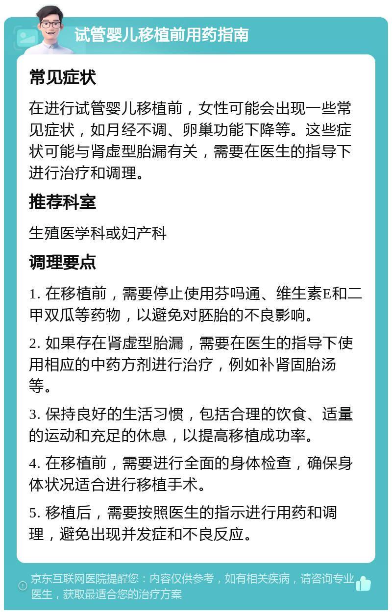 试管婴儿移植前用药指南 常见症状 在进行试管婴儿移植前，女性可能会出现一些常见症状，如月经不调、卵巢功能下降等。这些症状可能与肾虚型胎漏有关，需要在医生的指导下进行治疗和调理。 推荐科室 生殖医学科或妇产科 调理要点 1. 在移植前，需要停止使用芬吗通、维生素E和二甲双瓜等药物，以避免对胚胎的不良影响。 2. 如果存在肾虚型胎漏，需要在医生的指导下使用相应的中药方剂进行治疗，例如补肾固胎汤等。 3. 保持良好的生活习惯，包括合理的饮食、适量的运动和充足的休息，以提高移植成功率。 4. 在移植前，需要进行全面的身体检查，确保身体状况适合进行移植手术。 5. 移植后，需要按照医生的指示进行用药和调理，避免出现并发症和不良反应。