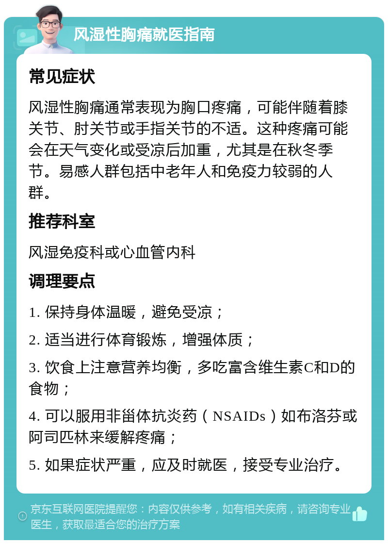 风湿性胸痛就医指南 常见症状 风湿性胸痛通常表现为胸口疼痛，可能伴随着膝关节、肘关节或手指关节的不适。这种疼痛可能会在天气变化或受凉后加重，尤其是在秋冬季节。易感人群包括中老年人和免疫力较弱的人群。 推荐科室 风湿免疫科或心血管内科 调理要点 1. 保持身体温暖，避免受凉； 2. 适当进行体育锻炼，增强体质； 3. 饮食上注意营养均衡，多吃富含维生素C和D的食物； 4. 可以服用非甾体抗炎药（NSAIDs）如布洛芬或阿司匹林来缓解疼痛； 5. 如果症状严重，应及时就医，接受专业治疗。