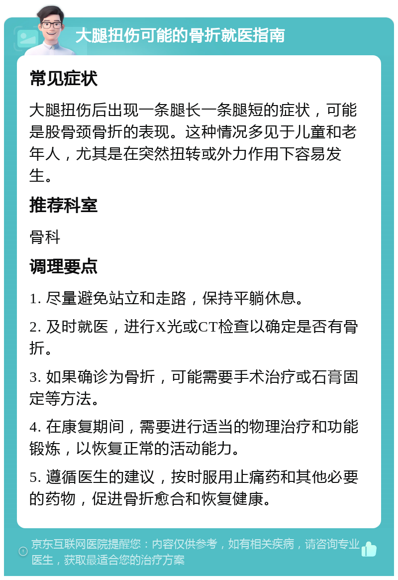 大腿扭伤可能的骨折就医指南 常见症状 大腿扭伤后出现一条腿长一条腿短的症状，可能是股骨颈骨折的表现。这种情况多见于儿童和老年人，尤其是在突然扭转或外力作用下容易发生。 推荐科室 骨科 调理要点 1. 尽量避免站立和走路，保持平躺休息。 2. 及时就医，进行X光或CT检查以确定是否有骨折。 3. 如果确诊为骨折，可能需要手术治疗或石膏固定等方法。 4. 在康复期间，需要进行适当的物理治疗和功能锻炼，以恢复正常的活动能力。 5. 遵循医生的建议，按时服用止痛药和其他必要的药物，促进骨折愈合和恢复健康。