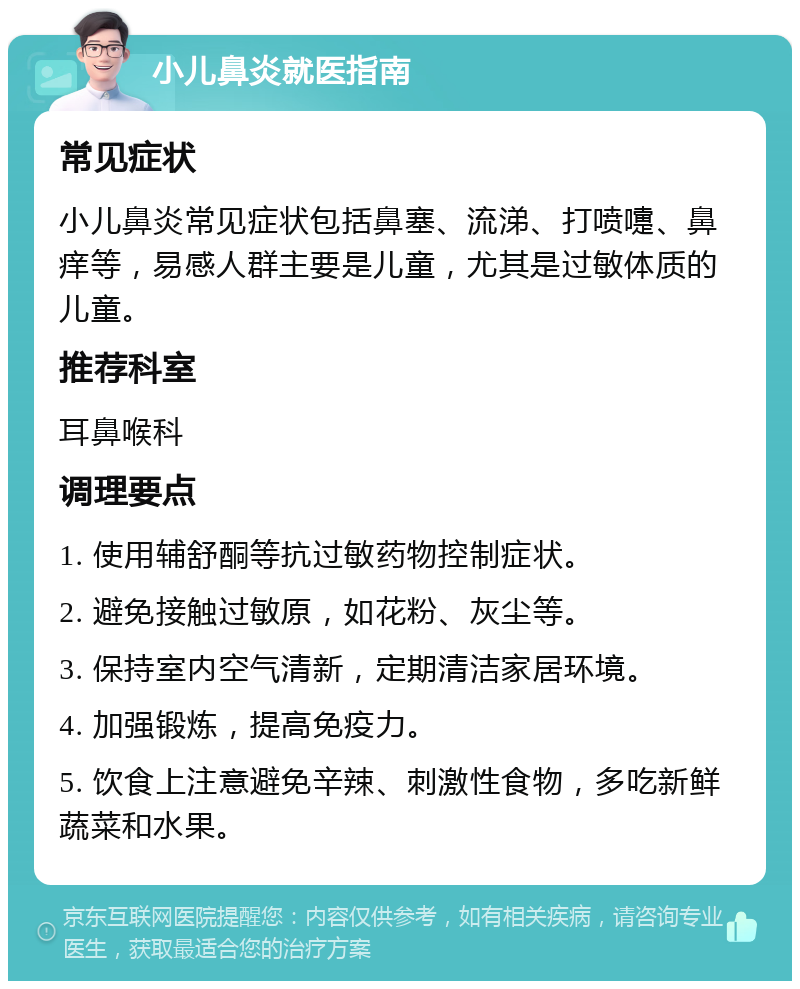 小儿鼻炎就医指南 常见症状 小儿鼻炎常见症状包括鼻塞、流涕、打喷嚏、鼻痒等，易感人群主要是儿童，尤其是过敏体质的儿童。 推荐科室 耳鼻喉科 调理要点 1. 使用辅舒酮等抗过敏药物控制症状。 2. 避免接触过敏原，如花粉、灰尘等。 3. 保持室内空气清新，定期清洁家居环境。 4. 加强锻炼，提高免疫力。 5. 饮食上注意避免辛辣、刺激性食物，多吃新鲜蔬菜和水果。