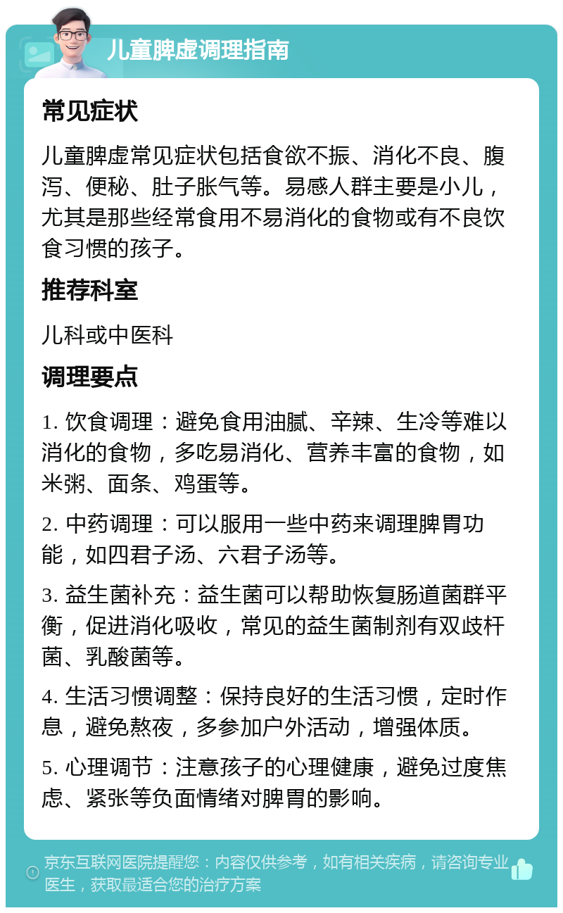 儿童脾虚调理指南 常见症状 儿童脾虚常见症状包括食欲不振、消化不良、腹泻、便秘、肚子胀气等。易感人群主要是小儿，尤其是那些经常食用不易消化的食物或有不良饮食习惯的孩子。 推荐科室 儿科或中医科 调理要点 1. 饮食调理：避免食用油腻、辛辣、生冷等难以消化的食物，多吃易消化、营养丰富的食物，如米粥、面条、鸡蛋等。 2. 中药调理：可以服用一些中药来调理脾胃功能，如四君子汤、六君子汤等。 3. 益生菌补充：益生菌可以帮助恢复肠道菌群平衡，促进消化吸收，常见的益生菌制剂有双歧杆菌、乳酸菌等。 4. 生活习惯调整：保持良好的生活习惯，定时作息，避免熬夜，多参加户外活动，增强体质。 5. 心理调节：注意孩子的心理健康，避免过度焦虑、紧张等负面情绪对脾胃的影响。