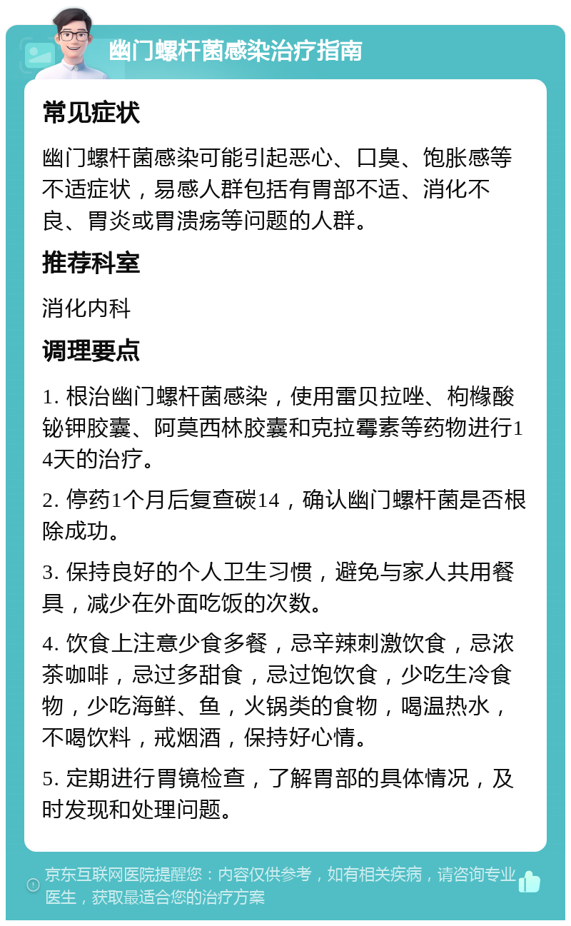 幽门螺杆菌感染治疗指南 常见症状 幽门螺杆菌感染可能引起恶心、口臭、饱胀感等不适症状，易感人群包括有胃部不适、消化不良、胃炎或胃溃疡等问题的人群。 推荐科室 消化内科 调理要点 1. 根治幽门螺杆菌感染，使用雷贝拉唑、枸橼酸铋钾胶囊、阿莫西林胶囊和克拉霉素等药物进行14天的治疗。 2. 停药1个月后复查碳14，确认幽门螺杆菌是否根除成功。 3. 保持良好的个人卫生习惯，避免与家人共用餐具，减少在外面吃饭的次数。 4. 饮食上注意少食多餐，忌辛辣刺激饮食，忌浓茶咖啡，忌过多甜食，忌过饱饮食，少吃生冷食物，少吃海鲜、鱼，火锅类的食物，喝温热水，不喝饮料，戒烟酒，保持好心情。 5. 定期进行胃镜检查，了解胃部的具体情况，及时发现和处理问题。