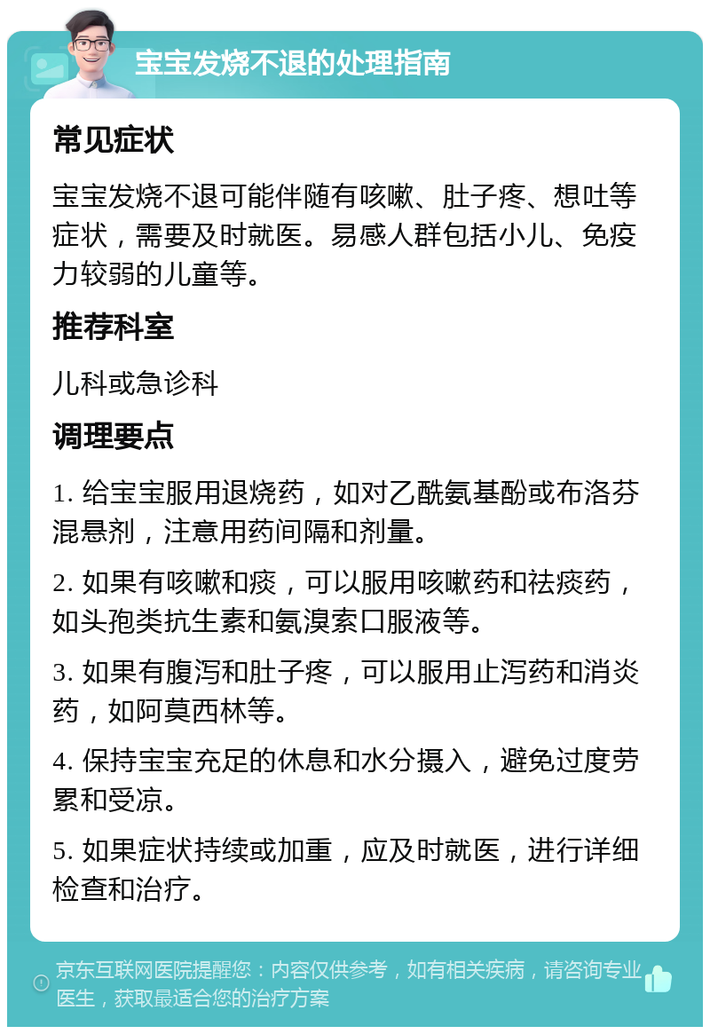 宝宝发烧不退的处理指南 常见症状 宝宝发烧不退可能伴随有咳嗽、肚子疼、想吐等症状，需要及时就医。易感人群包括小儿、免疫力较弱的儿童等。 推荐科室 儿科或急诊科 调理要点 1. 给宝宝服用退烧药，如对乙酰氨基酚或布洛芬混悬剂，注意用药间隔和剂量。 2. 如果有咳嗽和痰，可以服用咳嗽药和祛痰药，如头孢类抗生素和氨溴索口服液等。 3. 如果有腹泻和肚子疼，可以服用止泻药和消炎药，如阿莫西林等。 4. 保持宝宝充足的休息和水分摄入，避免过度劳累和受凉。 5. 如果症状持续或加重，应及时就医，进行详细检查和治疗。