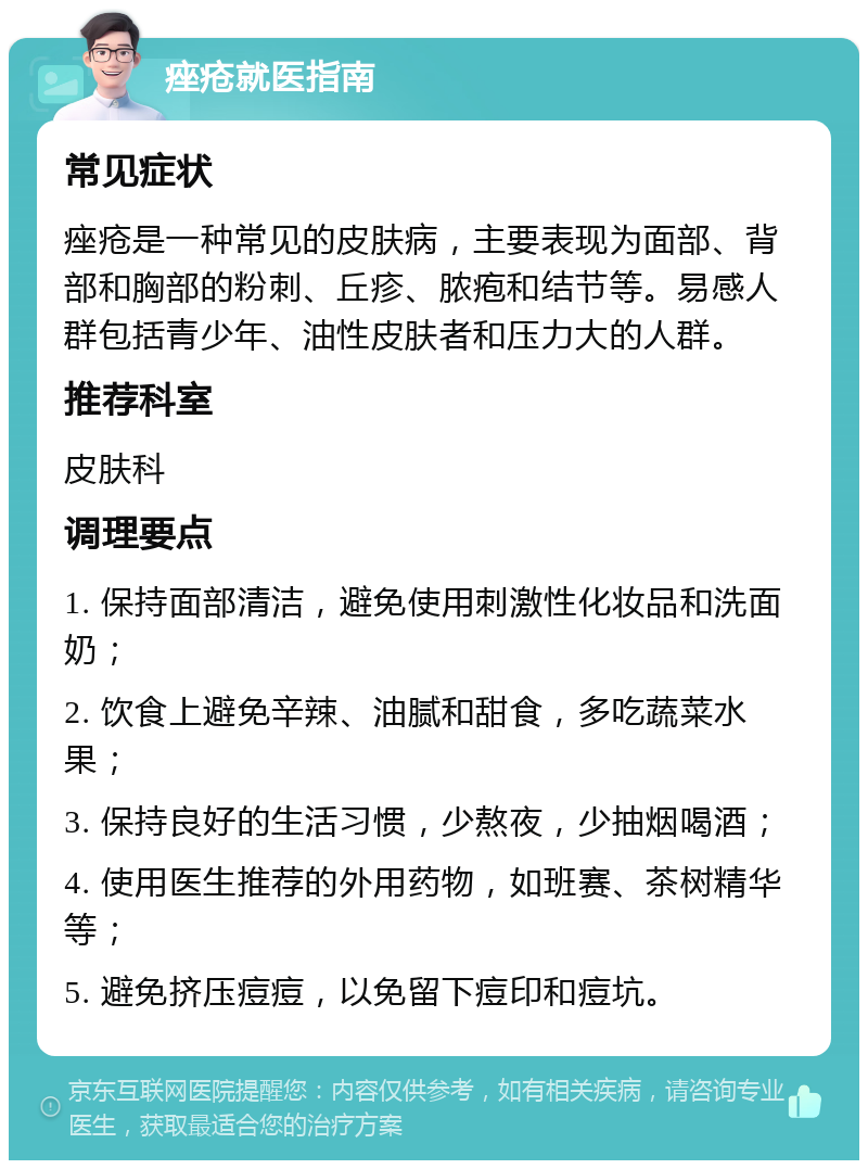 痤疮就医指南 常见症状 痤疮是一种常见的皮肤病，主要表现为面部、背部和胸部的粉刺、丘疹、脓疱和结节等。易感人群包括青少年、油性皮肤者和压力大的人群。 推荐科室 皮肤科 调理要点 1. 保持面部清洁，避免使用刺激性化妆品和洗面奶； 2. 饮食上避免辛辣、油腻和甜食，多吃蔬菜水果； 3. 保持良好的生活习惯，少熬夜，少抽烟喝酒； 4. 使用医生推荐的外用药物，如班赛、茶树精华等； 5. 避免挤压痘痘，以免留下痘印和痘坑。