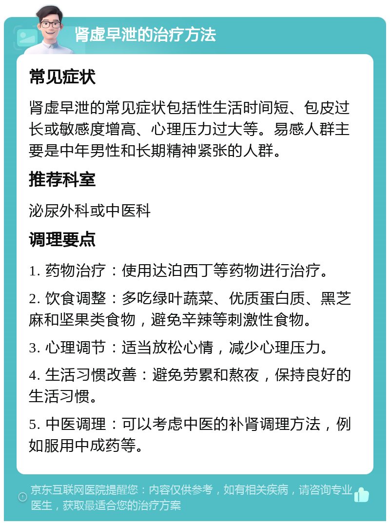 肾虚早泄的治疗方法 常见症状 肾虚早泄的常见症状包括性生活时间短、包皮过长或敏感度增高、心理压力过大等。易感人群主要是中年男性和长期精神紧张的人群。 推荐科室 泌尿外科或中医科 调理要点 1. 药物治疗：使用达泊西丁等药物进行治疗。 2. 饮食调整：多吃绿叶蔬菜、优质蛋白质、黑芝麻和坚果类食物，避免辛辣等刺激性食物。 3. 心理调节：适当放松心情，减少心理压力。 4. 生活习惯改善：避免劳累和熬夜，保持良好的生活习惯。 5. 中医调理：可以考虑中医的补肾调理方法，例如服用中成药等。