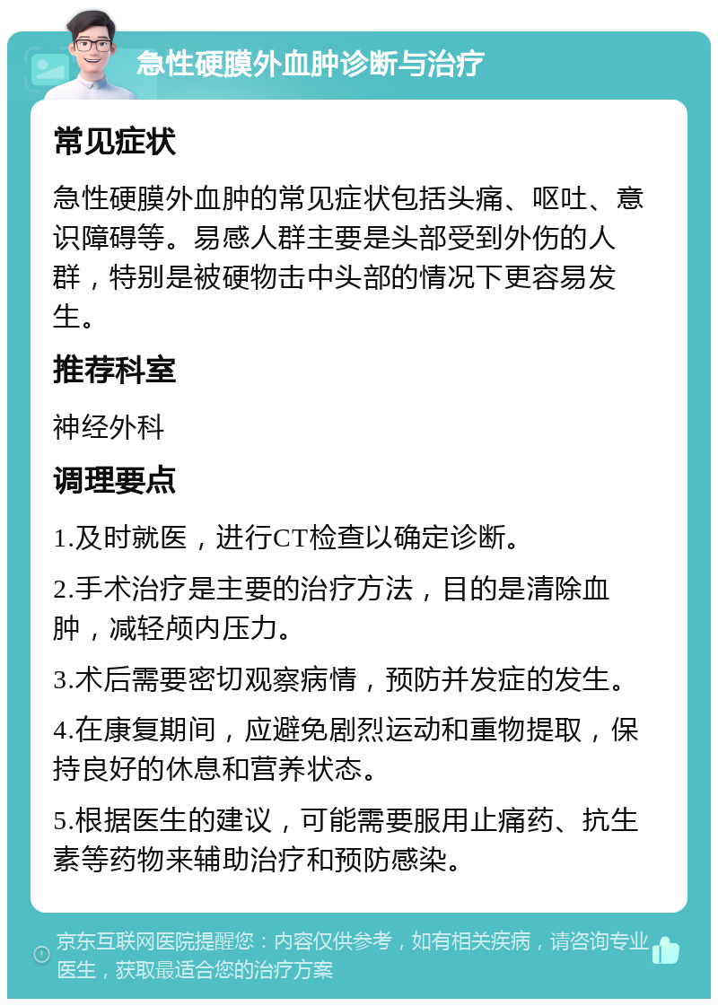 急性硬膜外血肿诊断与治疗 常见症状 急性硬膜外血肿的常见症状包括头痛、呕吐、意识障碍等。易感人群主要是头部受到外伤的人群，特别是被硬物击中头部的情况下更容易发生。 推荐科室 神经外科 调理要点 1.及时就医，进行CT检查以确定诊断。 2.手术治疗是主要的治疗方法，目的是清除血肿，减轻颅内压力。 3.术后需要密切观察病情，预防并发症的发生。 4.在康复期间，应避免剧烈运动和重物提取，保持良好的休息和营养状态。 5.根据医生的建议，可能需要服用止痛药、抗生素等药物来辅助治疗和预防感染。