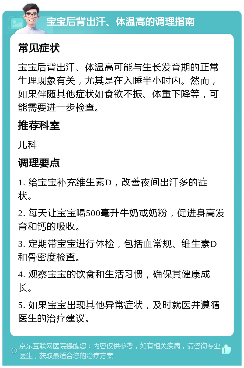 宝宝后背出汗、体温高的调理指南 常见症状 宝宝后背出汗、体温高可能与生长发育期的正常生理现象有关，尤其是在入睡半小时内。然而，如果伴随其他症状如食欲不振、体重下降等，可能需要进一步检查。 推荐科室 儿科 调理要点 1. 给宝宝补充维生素D，改善夜间出汗多的症状。 2. 每天让宝宝喝500毫升牛奶或奶粉，促进身高发育和钙的吸收。 3. 定期带宝宝进行体检，包括血常规、维生素D和骨密度检查。 4. 观察宝宝的饮食和生活习惯，确保其健康成长。 5. 如果宝宝出现其他异常症状，及时就医并遵循医生的治疗建议。