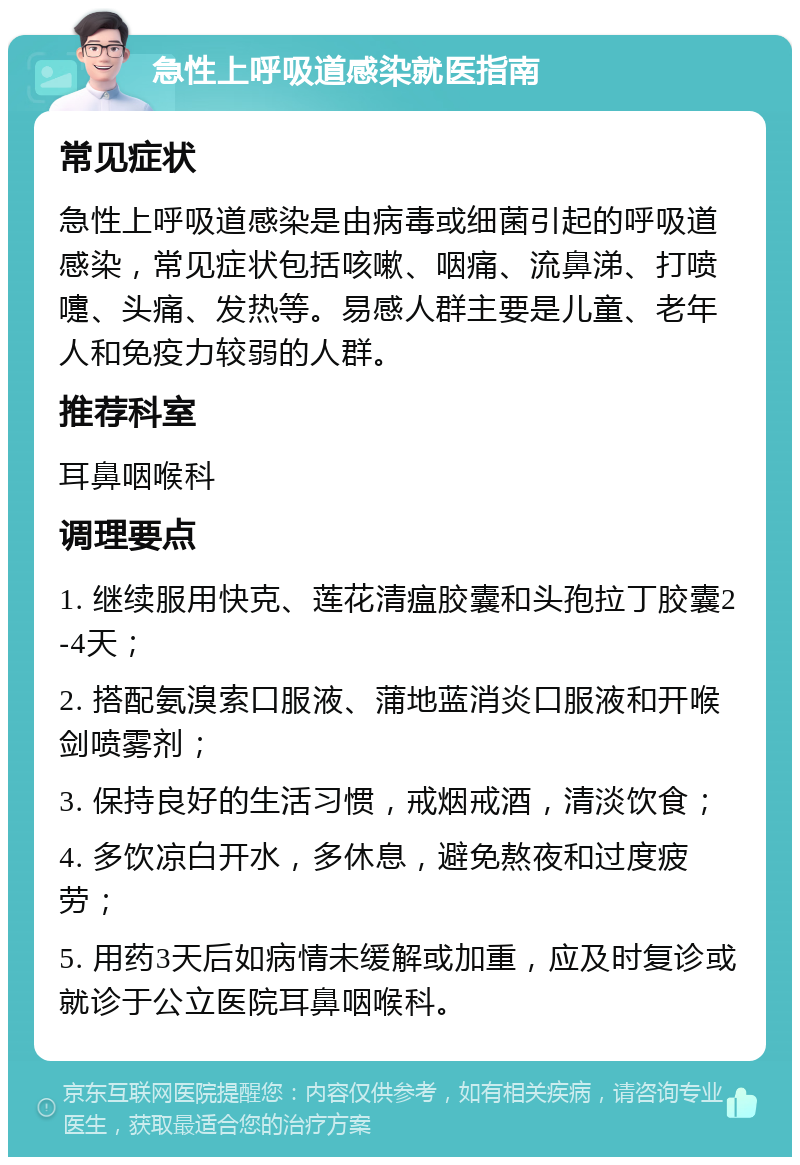 急性上呼吸道感染就医指南 常见症状 急性上呼吸道感染是由病毒或细菌引起的呼吸道感染，常见症状包括咳嗽、咽痛、流鼻涕、打喷嚏、头痛、发热等。易感人群主要是儿童、老年人和免疫力较弱的人群。 推荐科室 耳鼻咽喉科 调理要点 1. 继续服用快克、莲花清瘟胶囊和头孢拉丁胶囊2-4天； 2. 搭配氨溴索口服液、蒲地蓝消炎口服液和开喉剑喷雾剂； 3. 保持良好的生活习惯，戒烟戒酒，清淡饮食； 4. 多饮凉白开水，多休息，避免熬夜和过度疲劳； 5. 用药3天后如病情未缓解或加重，应及时复诊或就诊于公立医院耳鼻咽喉科。