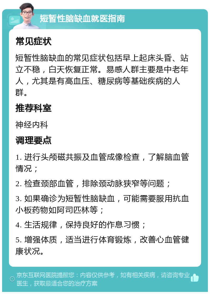 短暂性脑缺血就医指南 常见症状 短暂性脑缺血的常见症状包括早上起床头昏、站立不稳，白天恢复正常。易感人群主要是中老年人，尤其是有高血压、糖尿病等基础疾病的人群。 推荐科室 神经内科 调理要点 1. 进行头颅磁共振及血管成像检查，了解脑血管情况； 2. 检查颈部血管，排除颈动脉狭窄等问题； 3. 如果确诊为短暂性脑缺血，可能需要服用抗血小板药物如阿司匹林等； 4. 生活规律，保持良好的作息习惯； 5. 增强体质，适当进行体育锻炼，改善心血管健康状况。