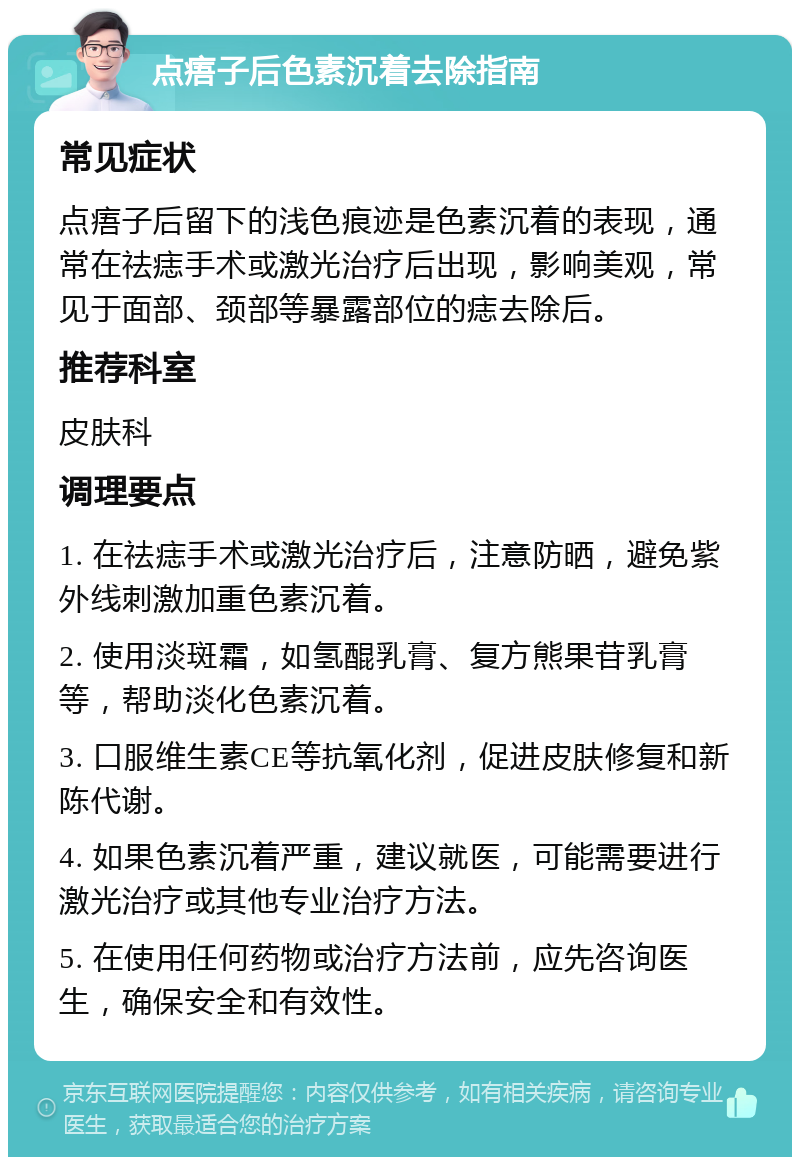 点痦子后色素沉着去除指南 常见症状 点痦子后留下的浅色痕迹是色素沉着的表现，通常在祛痣手术或激光治疗后出现，影响美观，常见于面部、颈部等暴露部位的痣去除后。 推荐科室 皮肤科 调理要点 1. 在祛痣手术或激光治疗后，注意防晒，避免紫外线刺激加重色素沉着。 2. 使用淡斑霜，如氢醌乳膏、复方熊果苷乳膏等，帮助淡化色素沉着。 3. 口服维生素CE等抗氧化剂，促进皮肤修复和新陈代谢。 4. 如果色素沉着严重，建议就医，可能需要进行激光治疗或其他专业治疗方法。 5. 在使用任何药物或治疗方法前，应先咨询医生，确保安全和有效性。