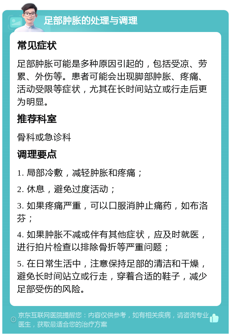 足部肿胀的处理与调理 常见症状 足部肿胀可能是多种原因引起的，包括受凉、劳累、外伤等。患者可能会出现脚部肿胀、疼痛、活动受限等症状，尤其在长时间站立或行走后更为明显。 推荐科室 骨科或急诊科 调理要点 1. 局部冷敷，减轻肿胀和疼痛； 2. 休息，避免过度活动； 3. 如果疼痛严重，可以口服消肿止痛药，如布洛芬； 4. 如果肿胀不减或伴有其他症状，应及时就医，进行拍片检查以排除骨折等严重问题； 5. 在日常生活中，注意保持足部的清洁和干燥，避免长时间站立或行走，穿着合适的鞋子，减少足部受伤的风险。