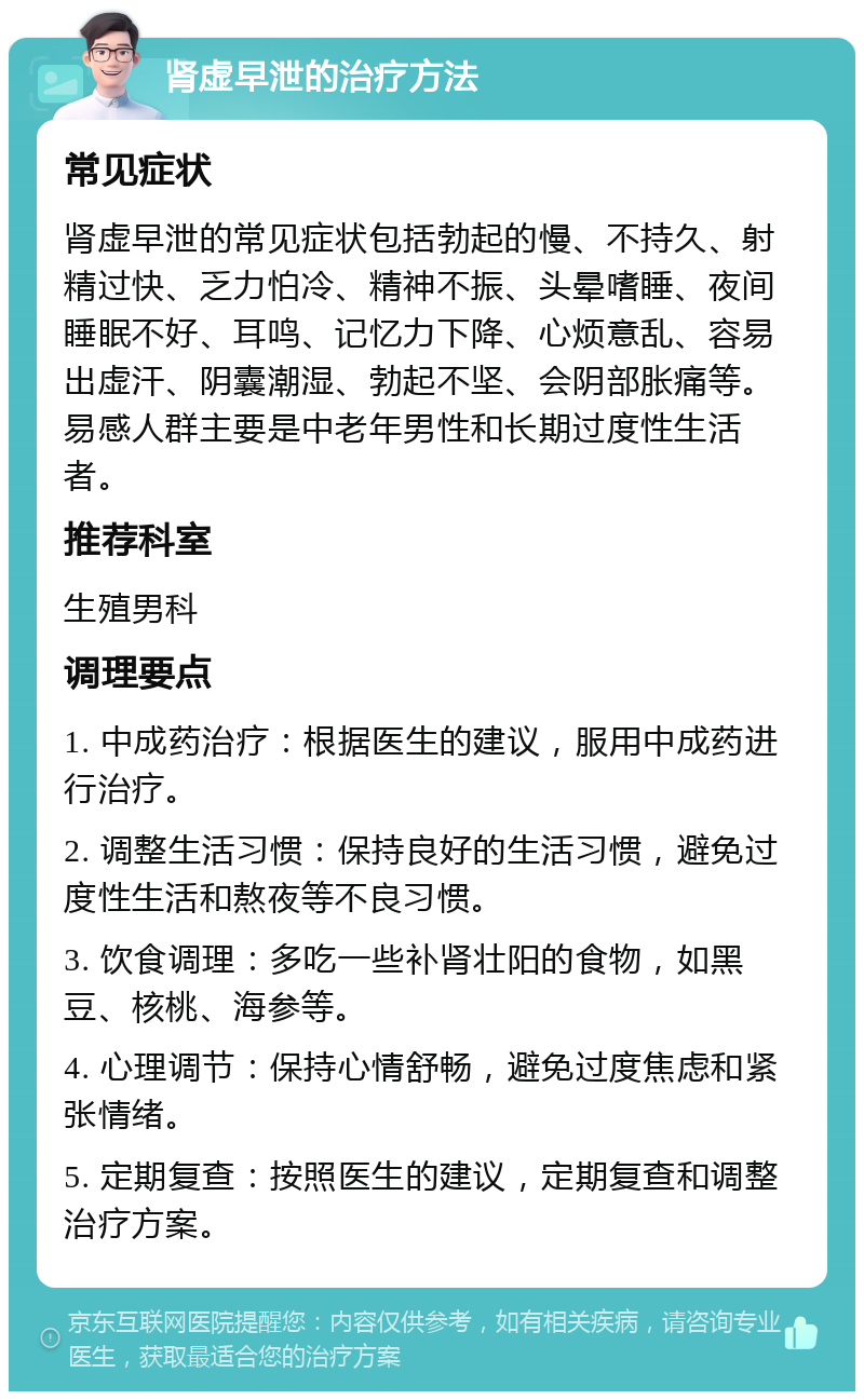 肾虚早泄的治疗方法 常见症状 肾虚早泄的常见症状包括勃起的慢、不持久、射精过快、乏力怕冷、精神不振、头晕嗜睡、夜间睡眠不好、耳鸣、记忆力下降、心烦意乱、容易出虚汗、阴囊潮湿、勃起不坚、会阴部胀痛等。易感人群主要是中老年男性和长期过度性生活者。 推荐科室 生殖男科 调理要点 1. 中成药治疗：根据医生的建议，服用中成药进行治疗。 2. 调整生活习惯：保持良好的生活习惯，避免过度性生活和熬夜等不良习惯。 3. 饮食调理：多吃一些补肾壮阳的食物，如黑豆、核桃、海参等。 4. 心理调节：保持心情舒畅，避免过度焦虑和紧张情绪。 5. 定期复查：按照医生的建议，定期复查和调整治疗方案。