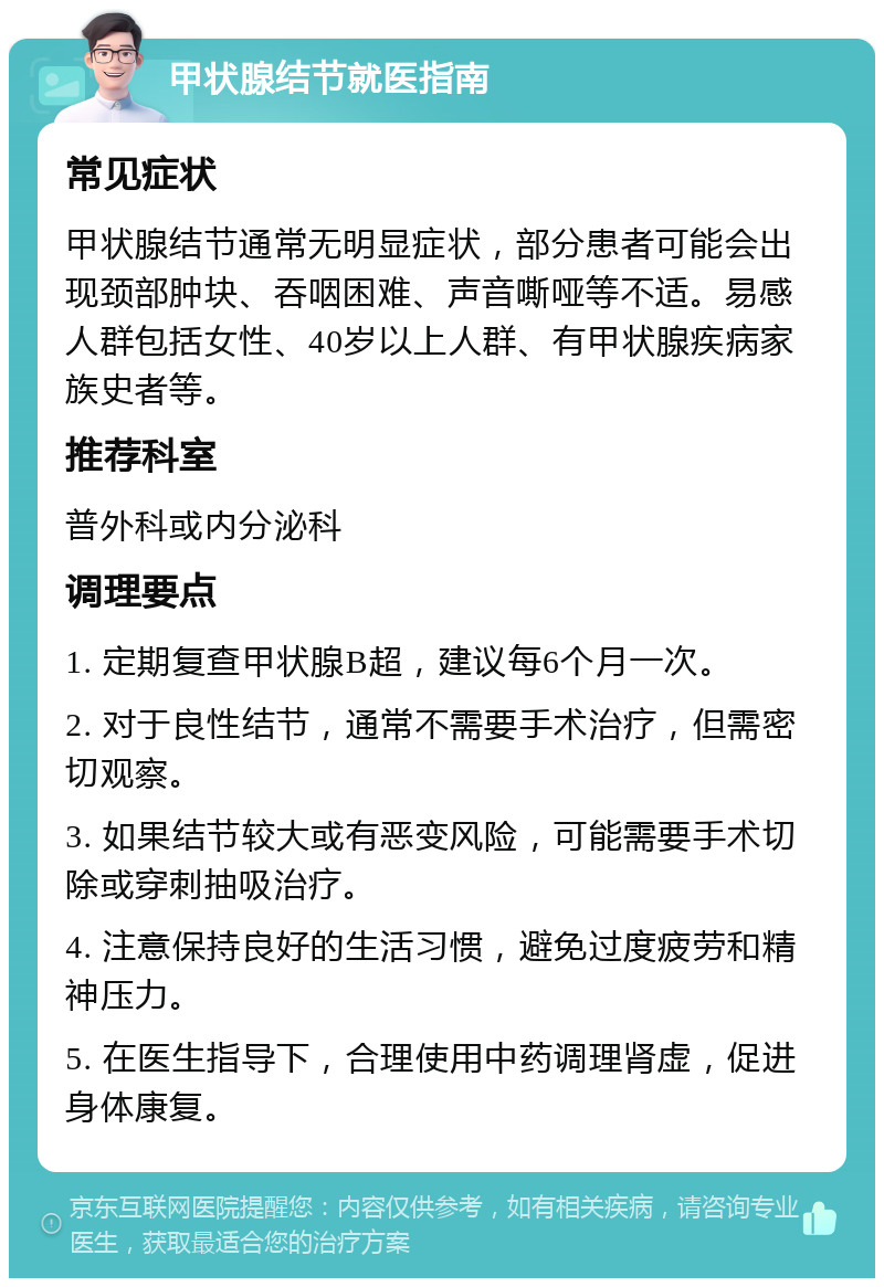 甲状腺结节就医指南 常见症状 甲状腺结节通常无明显症状，部分患者可能会出现颈部肿块、吞咽困难、声音嘶哑等不适。易感人群包括女性、40岁以上人群、有甲状腺疾病家族史者等。 推荐科室 普外科或内分泌科 调理要点 1. 定期复查甲状腺B超，建议每6个月一次。 2. 对于良性结节，通常不需要手术治疗，但需密切观察。 3. 如果结节较大或有恶变风险，可能需要手术切除或穿刺抽吸治疗。 4. 注意保持良好的生活习惯，避免过度疲劳和精神压力。 5. 在医生指导下，合理使用中药调理肾虚，促进身体康复。