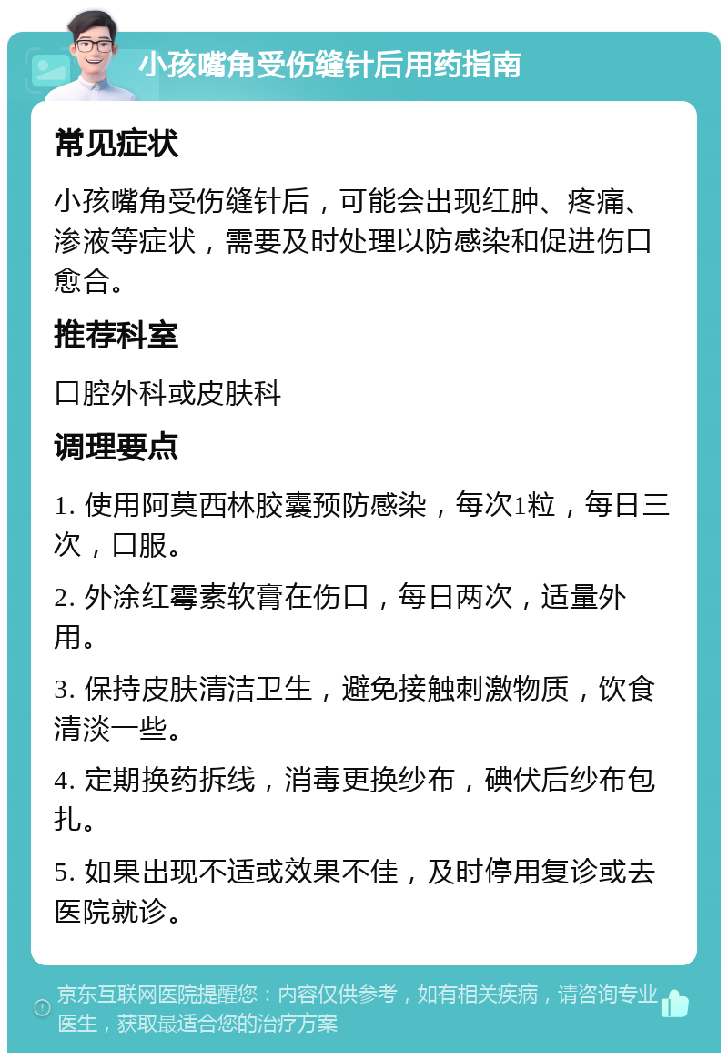 小孩嘴角受伤缝针后用药指南 常见症状 小孩嘴角受伤缝针后，可能会出现红肿、疼痛、渗液等症状，需要及时处理以防感染和促进伤口愈合。 推荐科室 口腔外科或皮肤科 调理要点 1. 使用阿莫西林胶囊预防感染，每次1粒，每日三次，口服。 2. 外涂红霉素软膏在伤口，每日两次，适量外用。 3. 保持皮肤清洁卫生，避免接触刺激物质，饮食清淡一些。 4. 定期换药拆线，消毒更换纱布，碘伏后纱布包扎。 5. 如果出现不适或效果不佳，及时停用复诊或去医院就诊。