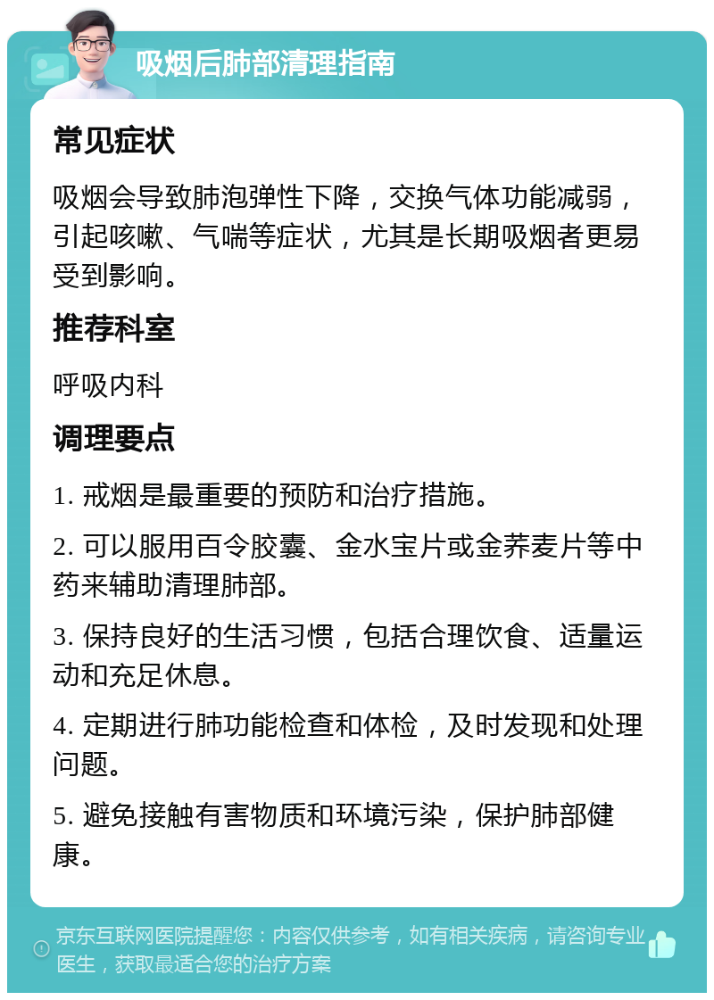 吸烟后肺部清理指南 常见症状 吸烟会导致肺泡弹性下降，交换气体功能减弱，引起咳嗽、气喘等症状，尤其是长期吸烟者更易受到影响。 推荐科室 呼吸内科 调理要点 1. 戒烟是最重要的预防和治疗措施。 2. 可以服用百令胶囊、金水宝片或金荞麦片等中药来辅助清理肺部。 3. 保持良好的生活习惯，包括合理饮食、适量运动和充足休息。 4. 定期进行肺功能检查和体检，及时发现和处理问题。 5. 避免接触有害物质和环境污染，保护肺部健康。