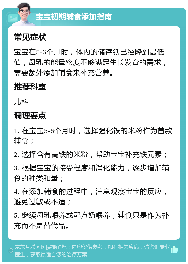 宝宝初期辅食添加指南 常见症状 宝宝在5-6个月时，体内的储存铁已经降到最低值，母乳的能量密度不够满足生长发育的需求，需要额外添加辅食来补充营养。 推荐科室 儿科 调理要点 1. 在宝宝5-6个月时，选择强化铁的米粉作为首款辅食； 2. 选择含有高铁的米粉，帮助宝宝补充铁元素； 3. 根据宝宝的接受程度和消化能力，逐步增加辅食的种类和量； 4. 在添加辅食的过程中，注意观察宝宝的反应，避免过敏或不适； 5. 继续母乳喂养或配方奶喂养，辅食只是作为补充而不是替代品。