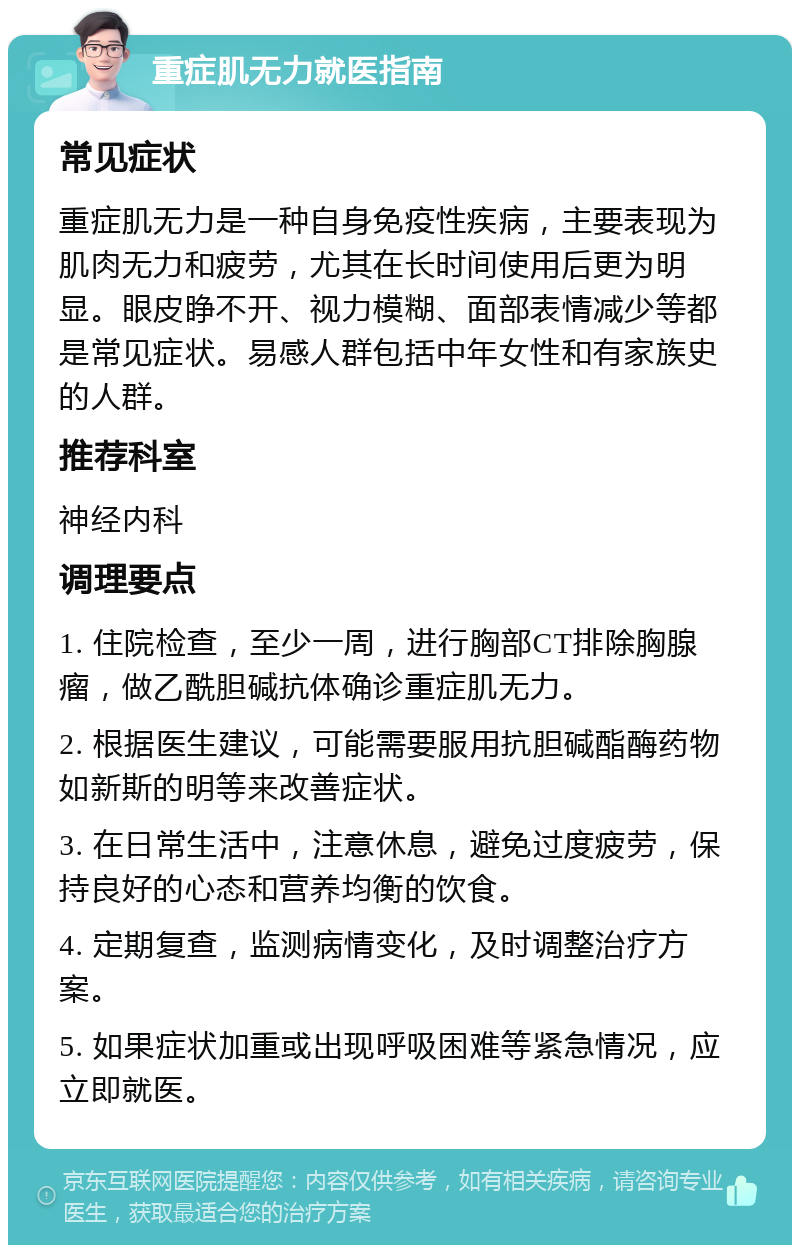 重症肌无力就医指南 常见症状 重症肌无力是一种自身免疫性疾病，主要表现为肌肉无力和疲劳，尤其在长时间使用后更为明显。眼皮睁不开、视力模糊、面部表情减少等都是常见症状。易感人群包括中年女性和有家族史的人群。 推荐科室 神经内科 调理要点 1. 住院检查，至少一周，进行胸部CT排除胸腺瘤，做乙酰胆碱抗体确诊重症肌无力。 2. 根据医生建议，可能需要服用抗胆碱酯酶药物如新斯的明等来改善症状。 3. 在日常生活中，注意休息，避免过度疲劳，保持良好的心态和营养均衡的饮食。 4. 定期复查，监测病情变化，及时调整治疗方案。 5. 如果症状加重或出现呼吸困难等紧急情况，应立即就医。