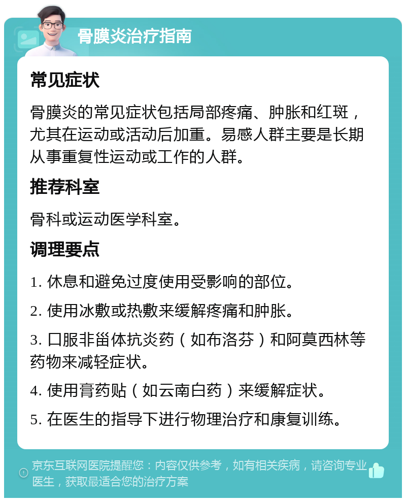 骨膜炎治疗指南 常见症状 骨膜炎的常见症状包括局部疼痛、肿胀和红斑，尤其在运动或活动后加重。易感人群主要是长期从事重复性运动或工作的人群。 推荐科室 骨科或运动医学科室。 调理要点 1. 休息和避免过度使用受影响的部位。 2. 使用冰敷或热敷来缓解疼痛和肿胀。 3. 口服非甾体抗炎药（如布洛芬）和阿莫西林等药物来减轻症状。 4. 使用膏药贴（如云南白药）来缓解症状。 5. 在医生的指导下进行物理治疗和康复训练。