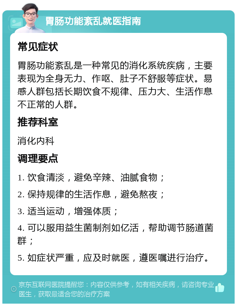 胃肠功能紊乱就医指南 常见症状 胃肠功能紊乱是一种常见的消化系统疾病，主要表现为全身无力、作呕、肚子不舒服等症状。易感人群包括长期饮食不规律、压力大、生活作息不正常的人群。 推荐科室 消化内科 调理要点 1. 饮食清淡，避免辛辣、油腻食物； 2. 保持规律的生活作息，避免熬夜； 3. 适当运动，增强体质； 4. 可以服用益生菌制剂如亿活，帮助调节肠道菌群； 5. 如症状严重，应及时就医，遵医嘱进行治疗。