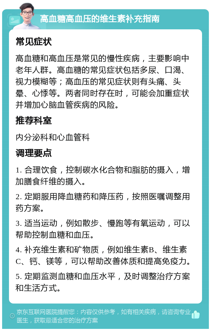 高血糖高血压的维生素补充指南 常见症状 高血糖和高血压是常见的慢性疾病，主要影响中老年人群。高血糖的常见症状包括多尿、口渴、视力模糊等；高血压的常见症状则有头痛、头晕、心悸等。两者同时存在时，可能会加重症状并增加心脑血管疾病的风险。 推荐科室 内分泌科和心血管科 调理要点 1. 合理饮食，控制碳水化合物和脂肪的摄入，增加膳食纤维的摄入。 2. 定期服用降血糖药和降压药，按照医嘱调整用药方案。 3. 适当运动，例如散步、慢跑等有氧运动，可以帮助控制血糖和血压。 4. 补充维生素和矿物质，例如维生素B、维生素C、钙、镁等，可以帮助改善体质和提高免疫力。 5. 定期监测血糖和血压水平，及时调整治疗方案和生活方式。