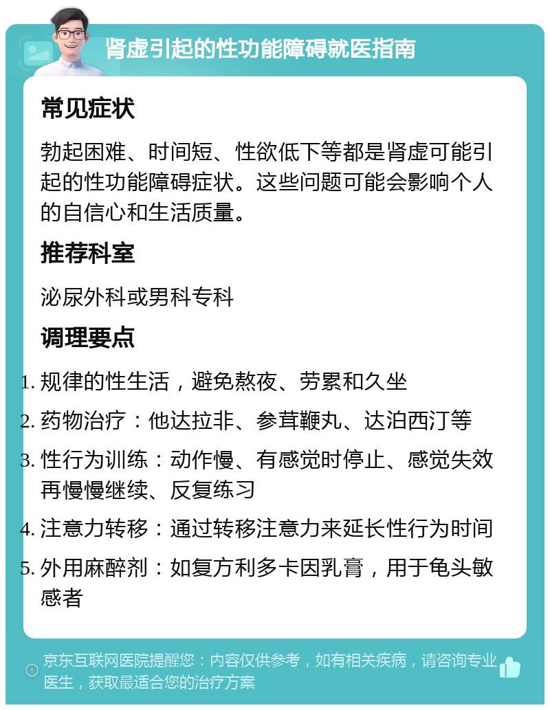 肾虚引起的性功能障碍就医指南 常见症状 勃起困难、时间短、性欲低下等都是肾虚可能引起的性功能障碍症状。这些问题可能会影响个人的自信心和生活质量。 推荐科室 泌尿外科或男科专科 调理要点 规律的性生活，避免熬夜、劳累和久坐 药物治疗：他达拉非、参茸鞭丸、达泊西汀等 性行为训练：动作慢、有感觉时停止、感觉失效再慢慢继续、反复练习 注意力转移：通过转移注意力来延长性行为时间 外用麻醉剂：如复方利多卡因乳膏，用于龟头敏感者