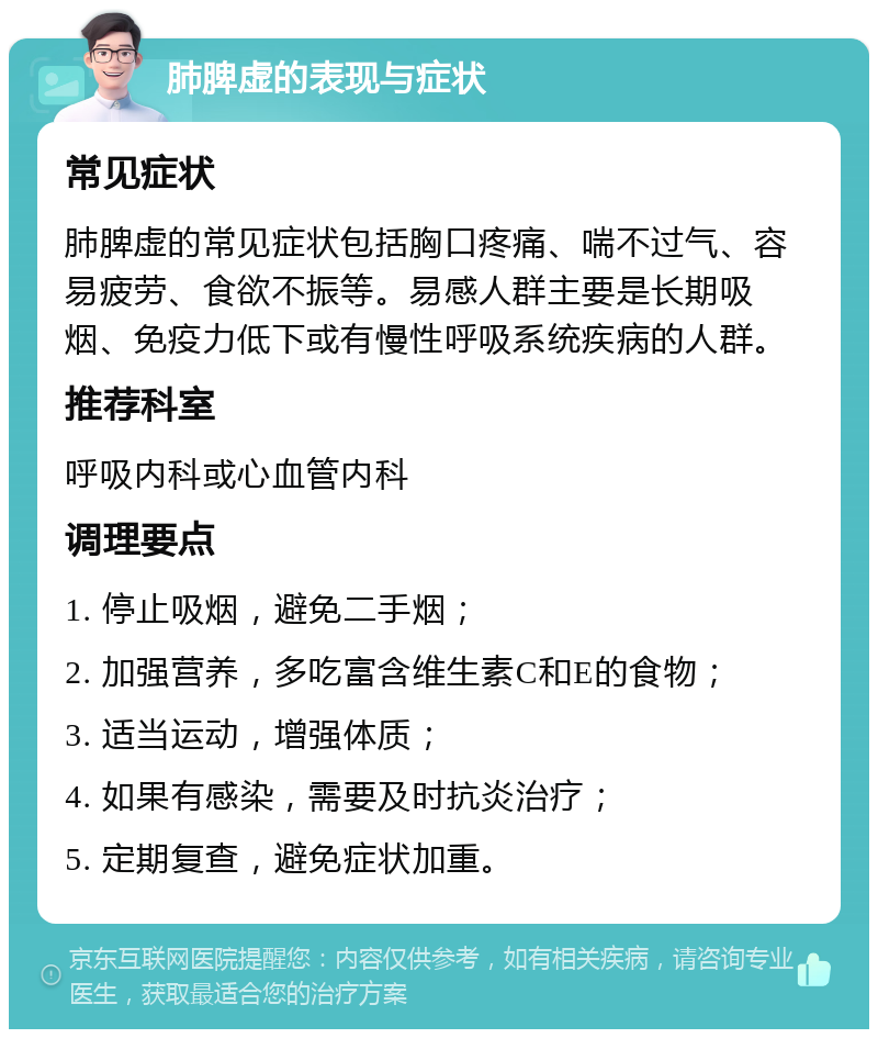 肺脾虚的表现与症状 常见症状 肺脾虚的常见症状包括胸口疼痛、喘不过气、容易疲劳、食欲不振等。易感人群主要是长期吸烟、免疫力低下或有慢性呼吸系统疾病的人群。 推荐科室 呼吸内科或心血管内科 调理要点 1. 停止吸烟，避免二手烟； 2. 加强营养，多吃富含维生素C和E的食物； 3. 适当运动，增强体质； 4. 如果有感染，需要及时抗炎治疗； 5. 定期复查，避免症状加重。