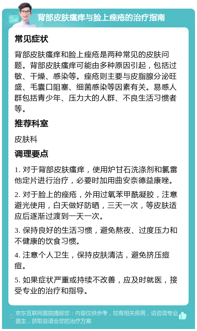 背部皮肤瘙痒与脸上痤疮的治疗指南 常见症状 背部皮肤瘙痒和脸上痤疮是两种常见的皮肤问题。背部皮肤瘙痒可能由多种原因引起，包括过敏、干燥、感染等。痤疮则主要与皮脂腺分泌旺盛、毛囊口阻塞、细菌感染等因素有关。易感人群包括青少年、压力大的人群、不良生活习惯者等。 推荐科室 皮肤科 调理要点 1. 对于背部皮肤瘙痒，使用炉甘石洗涤剂和氯雷他定片进行治疗，必要时加用曲安奈德益康唑。 2. 对于脸上的痤疮，外用过氧苯甲酰凝胶，注意避光使用，白天做好防晒，三天一次，等皮肤适应后逐渐过渡到一天一次。 3. 保持良好的生活习惯，避免熬夜、过度压力和不健康的饮食习惯。 4. 注意个人卫生，保持皮肤清洁，避免挤压痘痘。 5. 如果症状严重或持续不改善，应及时就医，接受专业的治疗和指导。