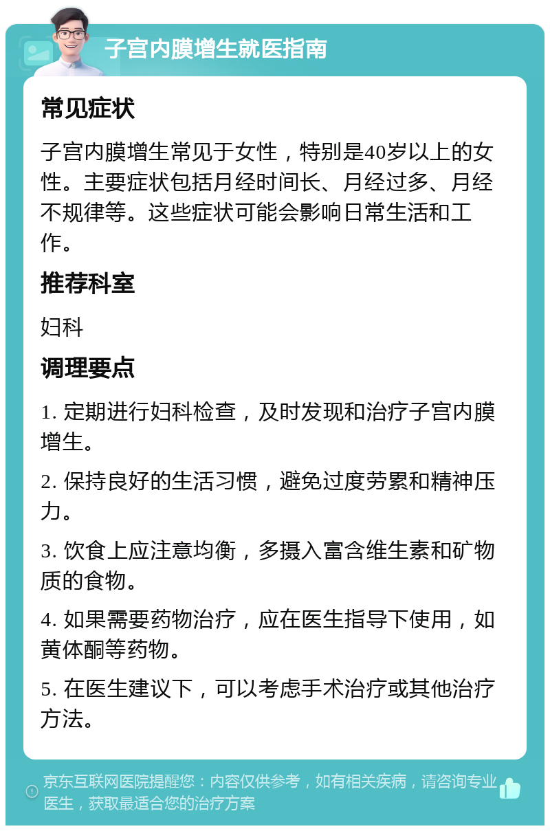 子宫内膜增生就医指南 常见症状 子宫内膜增生常见于女性，特别是40岁以上的女性。主要症状包括月经时间长、月经过多、月经不规律等。这些症状可能会影响日常生活和工作。 推荐科室 妇科 调理要点 1. 定期进行妇科检查，及时发现和治疗子宫内膜增生。 2. 保持良好的生活习惯，避免过度劳累和精神压力。 3. 饮食上应注意均衡，多摄入富含维生素和矿物质的食物。 4. 如果需要药物治疗，应在医生指导下使用，如黄体酮等药物。 5. 在医生建议下，可以考虑手术治疗或其他治疗方法。