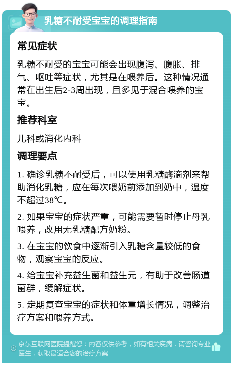 乳糖不耐受宝宝的调理指南 常见症状 乳糖不耐受的宝宝可能会出现腹泻、腹胀、排气、呕吐等症状，尤其是在喂养后。这种情况通常在出生后2-3周出现，且多见于混合喂养的宝宝。 推荐科室 儿科或消化内科 调理要点 1. 确诊乳糖不耐受后，可以使用乳糖酶滴剂来帮助消化乳糖，应在每次喂奶前添加到奶中，温度不超过38℃。 2. 如果宝宝的症状严重，可能需要暂时停止母乳喂养，改用无乳糖配方奶粉。 3. 在宝宝的饮食中逐渐引入乳糖含量较低的食物，观察宝宝的反应。 4. 给宝宝补充益生菌和益生元，有助于改善肠道菌群，缓解症状。 5. 定期复查宝宝的症状和体重增长情况，调整治疗方案和喂养方式。