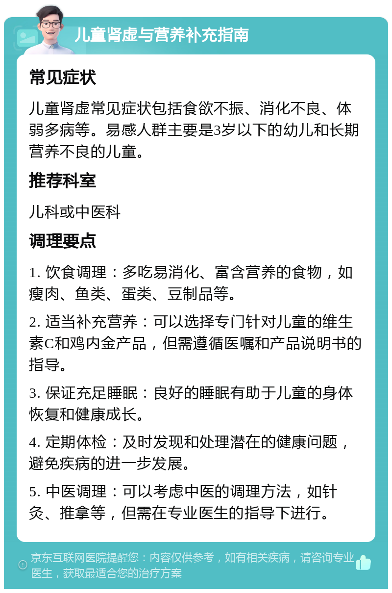 儿童肾虚与营养补充指南 常见症状 儿童肾虚常见症状包括食欲不振、消化不良、体弱多病等。易感人群主要是3岁以下的幼儿和长期营养不良的儿童。 推荐科室 儿科或中医科 调理要点 1. 饮食调理：多吃易消化、富含营养的食物，如瘦肉、鱼类、蛋类、豆制品等。 2. 适当补充营养：可以选择专门针对儿童的维生素C和鸡内金产品，但需遵循医嘱和产品说明书的指导。 3. 保证充足睡眠：良好的睡眠有助于儿童的身体恢复和健康成长。 4. 定期体检：及时发现和处理潜在的健康问题，避免疾病的进一步发展。 5. 中医调理：可以考虑中医的调理方法，如针灸、推拿等，但需在专业医生的指导下进行。