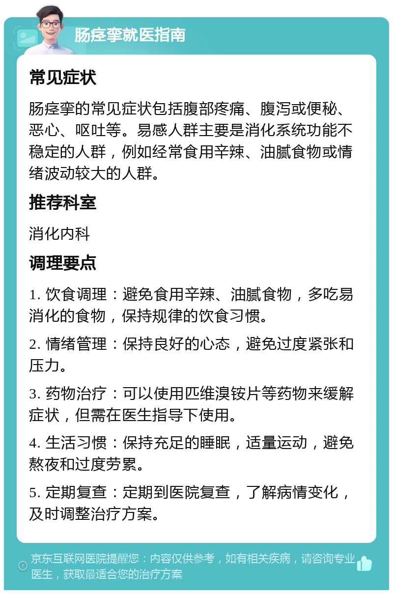 肠痉挛就医指南 常见症状 肠痉挛的常见症状包括腹部疼痛、腹泻或便秘、恶心、呕吐等。易感人群主要是消化系统功能不稳定的人群，例如经常食用辛辣、油腻食物或情绪波动较大的人群。 推荐科室 消化内科 调理要点 1. 饮食调理：避免食用辛辣、油腻食物，多吃易消化的食物，保持规律的饮食习惯。 2. 情绪管理：保持良好的心态，避免过度紧张和压力。 3. 药物治疗：可以使用匹维溴铵片等药物来缓解症状，但需在医生指导下使用。 4. 生活习惯：保持充足的睡眠，适量运动，避免熬夜和过度劳累。 5. 定期复查：定期到医院复查，了解病情变化，及时调整治疗方案。