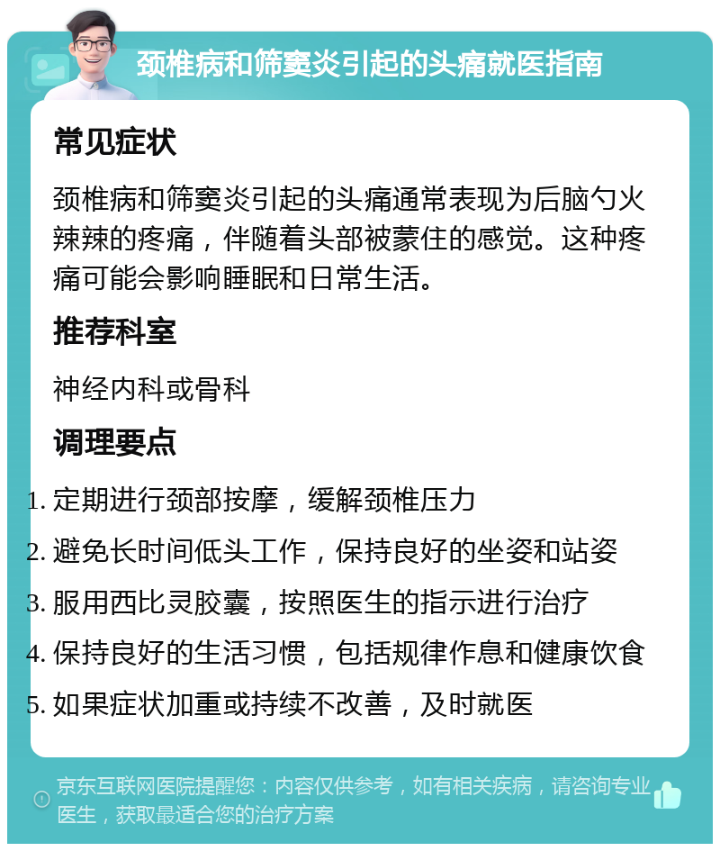 颈椎病和筛窦炎引起的头痛就医指南 常见症状 颈椎病和筛窦炎引起的头痛通常表现为后脑勺火辣辣的疼痛，伴随着头部被蒙住的感觉。这种疼痛可能会影响睡眠和日常生活。 推荐科室 神经内科或骨科 调理要点 定期进行颈部按摩，缓解颈椎压力 避免长时间低头工作，保持良好的坐姿和站姿 服用西比灵胶囊，按照医生的指示进行治疗 保持良好的生活习惯，包括规律作息和健康饮食 如果症状加重或持续不改善，及时就医