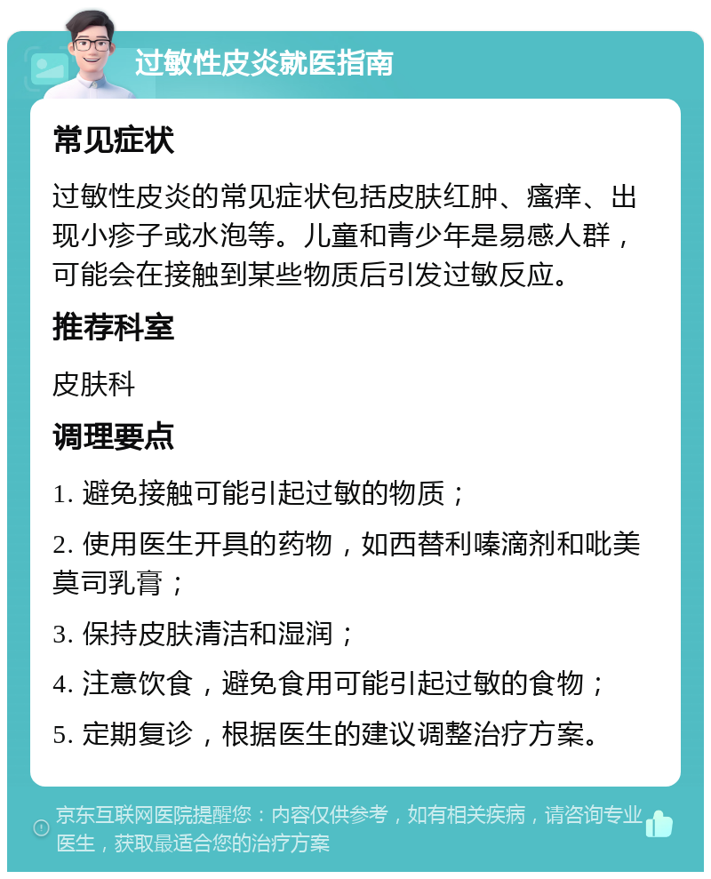 过敏性皮炎就医指南 常见症状 过敏性皮炎的常见症状包括皮肤红肿、瘙痒、出现小疹子或水泡等。儿童和青少年是易感人群，可能会在接触到某些物质后引发过敏反应。 推荐科室 皮肤科 调理要点 1. 避免接触可能引起过敏的物质； 2. 使用医生开具的药物，如西替利嗪滴剂和吡美莫司乳膏； 3. 保持皮肤清洁和湿润； 4. 注意饮食，避免食用可能引起过敏的食物； 5. 定期复诊，根据医生的建议调整治疗方案。