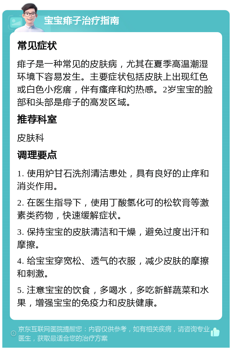 宝宝痱子治疗指南 常见症状 痱子是一种常见的皮肤病，尤其在夏季高温潮湿环境下容易发生。主要症状包括皮肤上出现红色或白色小疙瘩，伴有瘙痒和灼热感。2岁宝宝的脸部和头部是痱子的高发区域。 推荐科室 皮肤科 调理要点 1. 使用炉甘石洗剂清洁患处，具有良好的止痒和消炎作用。 2. 在医生指导下，使用丁酸氢化可的松软膏等激素类药物，快速缓解症状。 3. 保持宝宝的皮肤清洁和干燥，避免过度出汗和摩擦。 4. 给宝宝穿宽松、透气的衣服，减少皮肤的摩擦和刺激。 5. 注意宝宝的饮食，多喝水，多吃新鲜蔬菜和水果，增强宝宝的免疫力和皮肤健康。