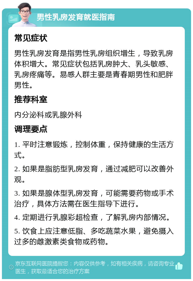 男性乳房发育就医指南 常见症状 男性乳房发育是指男性乳房组织增生，导致乳房体积增大。常见症状包括乳房肿大、乳头敏感、乳房疼痛等。易感人群主要是青春期男性和肥胖男性。 推荐科室 内分泌科或乳腺外科 调理要点 1. 平时注意锻炼，控制体重，保持健康的生活方式。 2. 如果是脂肪型乳房发育，通过减肥可以改善外观。 3. 如果是腺体型乳房发育，可能需要药物或手术治疗，具体方法需在医生指导下进行。 4. 定期进行乳腺彩超检查，了解乳房内部情况。 5. 饮食上应注意低脂、多吃蔬菜水果，避免摄入过多的雌激素类食物或药物。