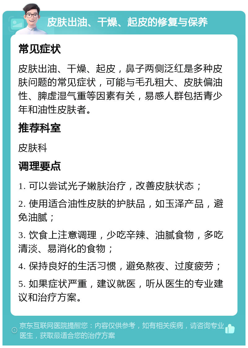 皮肤出油、干燥、起皮的修复与保养 常见症状 皮肤出油、干燥、起皮，鼻子两侧泛红是多种皮肤问题的常见症状，可能与毛孔粗大、皮肤偏油性、脾虚湿气重等因素有关，易感人群包括青少年和油性皮肤者。 推荐科室 皮肤科 调理要点 1. 可以尝试光子嫩肤治疗，改善皮肤状态； 2. 使用适合油性皮肤的护肤品，如玉泽产品，避免油腻； 3. 饮食上注意调理，少吃辛辣、油腻食物，多吃清淡、易消化的食物； 4. 保持良好的生活习惯，避免熬夜、过度疲劳； 5. 如果症状严重，建议就医，听从医生的专业建议和治疗方案。