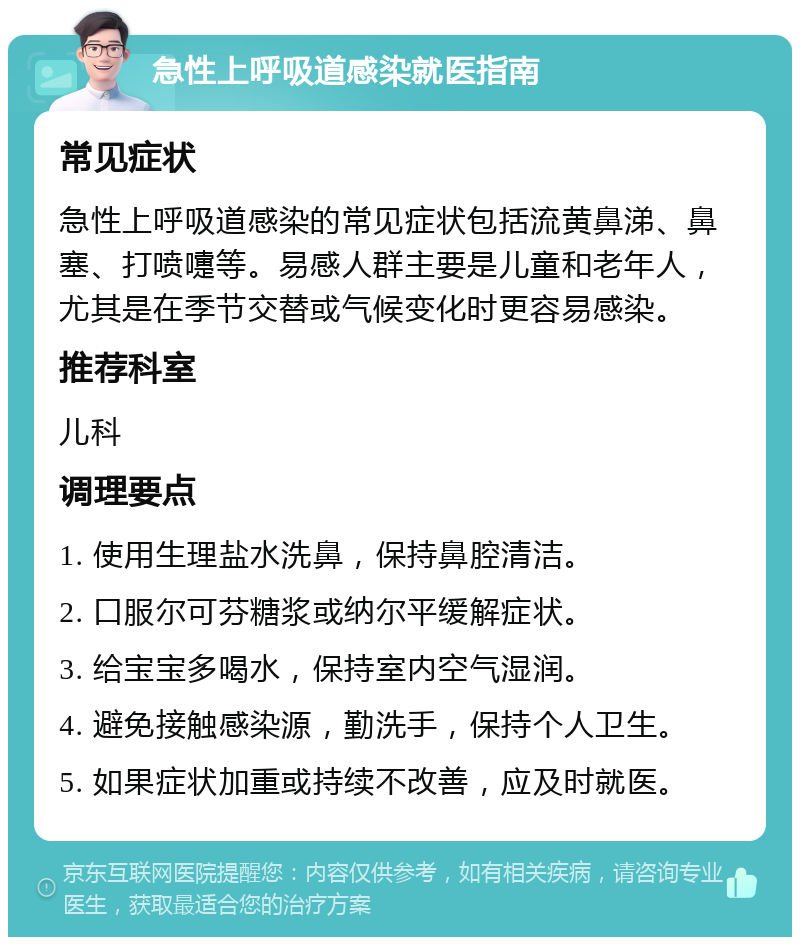 急性上呼吸道感染就医指南 常见症状 急性上呼吸道感染的常见症状包括流黄鼻涕、鼻塞、打喷嚏等。易感人群主要是儿童和老年人，尤其是在季节交替或气候变化时更容易感染。 推荐科室 儿科 调理要点 1. 使用生理盐水洗鼻，保持鼻腔清洁。 2. 口服尔可芬糖浆或纳尔平缓解症状。 3. 给宝宝多喝水，保持室内空气湿润。 4. 避免接触感染源，勤洗手，保持个人卫生。 5. 如果症状加重或持续不改善，应及时就医。