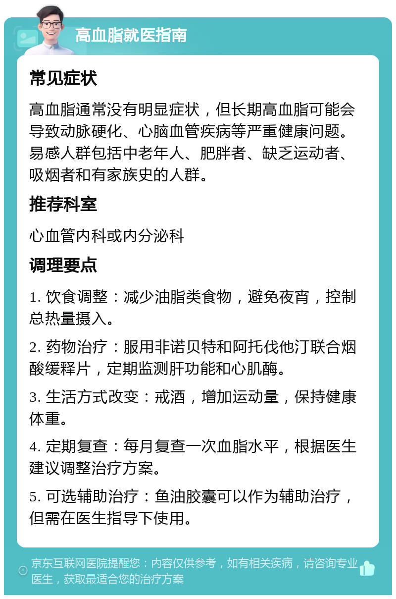 高血脂就医指南 常见症状 高血脂通常没有明显症状，但长期高血脂可能会导致动脉硬化、心脑血管疾病等严重健康问题。易感人群包括中老年人、肥胖者、缺乏运动者、吸烟者和有家族史的人群。 推荐科室 心血管内科或内分泌科 调理要点 1. 饮食调整：减少油脂类食物，避免夜宵，控制总热量摄入。 2. 药物治疗：服用非诺贝特和阿托伐他汀联合烟酸缓释片，定期监测肝功能和心肌酶。 3. 生活方式改变：戒酒，增加运动量，保持健康体重。 4. 定期复查：每月复查一次血脂水平，根据医生建议调整治疗方案。 5. 可选辅助治疗：鱼油胶囊可以作为辅助治疗，但需在医生指导下使用。