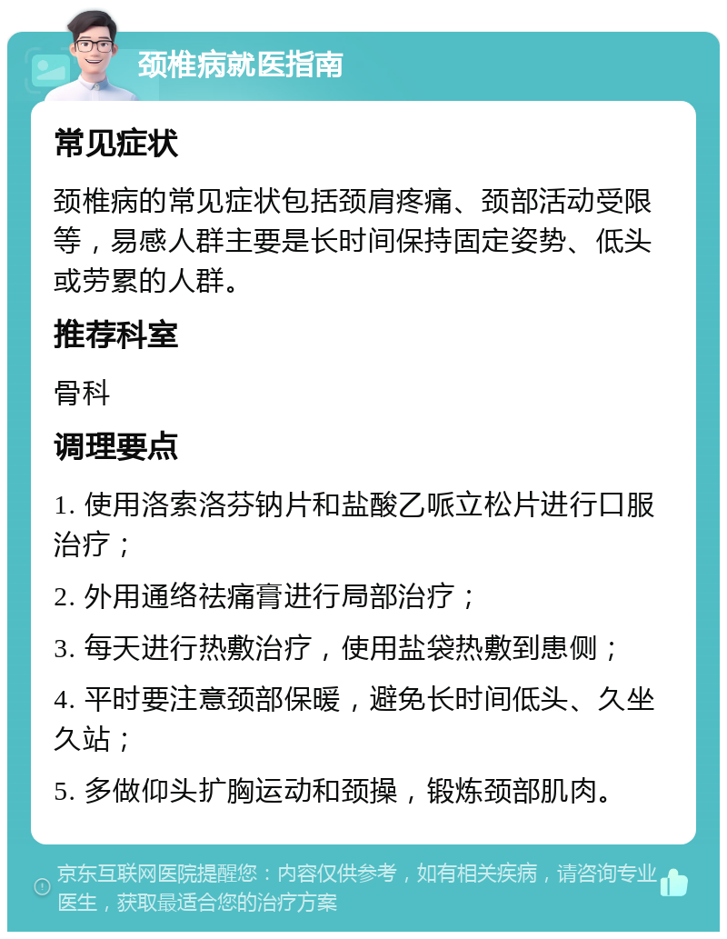 颈椎病就医指南 常见症状 颈椎病的常见症状包括颈肩疼痛、颈部活动受限等，易感人群主要是长时间保持固定姿势、低头或劳累的人群。 推荐科室 骨科 调理要点 1. 使用洛索洛芬钠片和盐酸乙哌立松片进行口服治疗； 2. 外用通络祛痛膏进行局部治疗； 3. 每天进行热敷治疗，使用盐袋热敷到患侧； 4. 平时要注意颈部保暖，避免长时间低头、久坐久站； 5. 多做仰头扩胸运动和颈操，锻炼颈部肌肉。