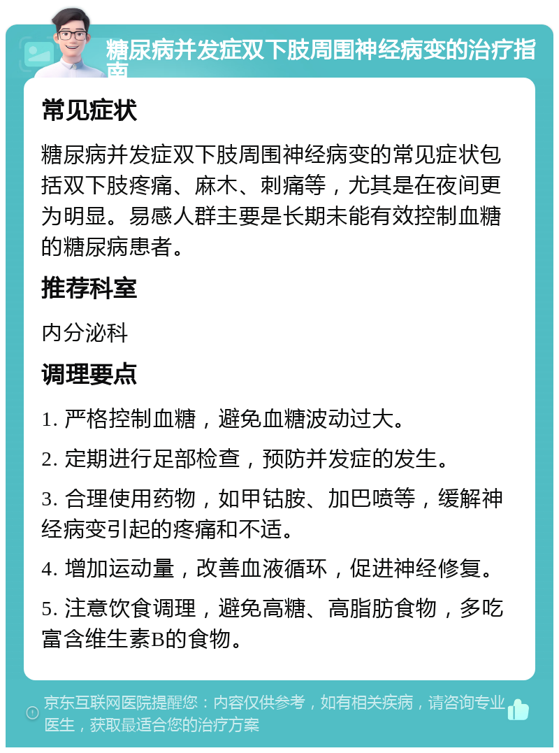 糖尿病并发症双下肢周围神经病变的治疗指南 常见症状 糖尿病并发症双下肢周围神经病变的常见症状包括双下肢疼痛、麻木、刺痛等，尤其是在夜间更为明显。易感人群主要是长期未能有效控制血糖的糖尿病患者。 推荐科室 内分泌科 调理要点 1. 严格控制血糖，避免血糖波动过大。 2. 定期进行足部检查，预防并发症的发生。 3. 合理使用药物，如甲钴胺、加巴喷等，缓解神经病变引起的疼痛和不适。 4. 增加运动量，改善血液循环，促进神经修复。 5. 注意饮食调理，避免高糖、高脂肪食物，多吃富含维生素B的食物。