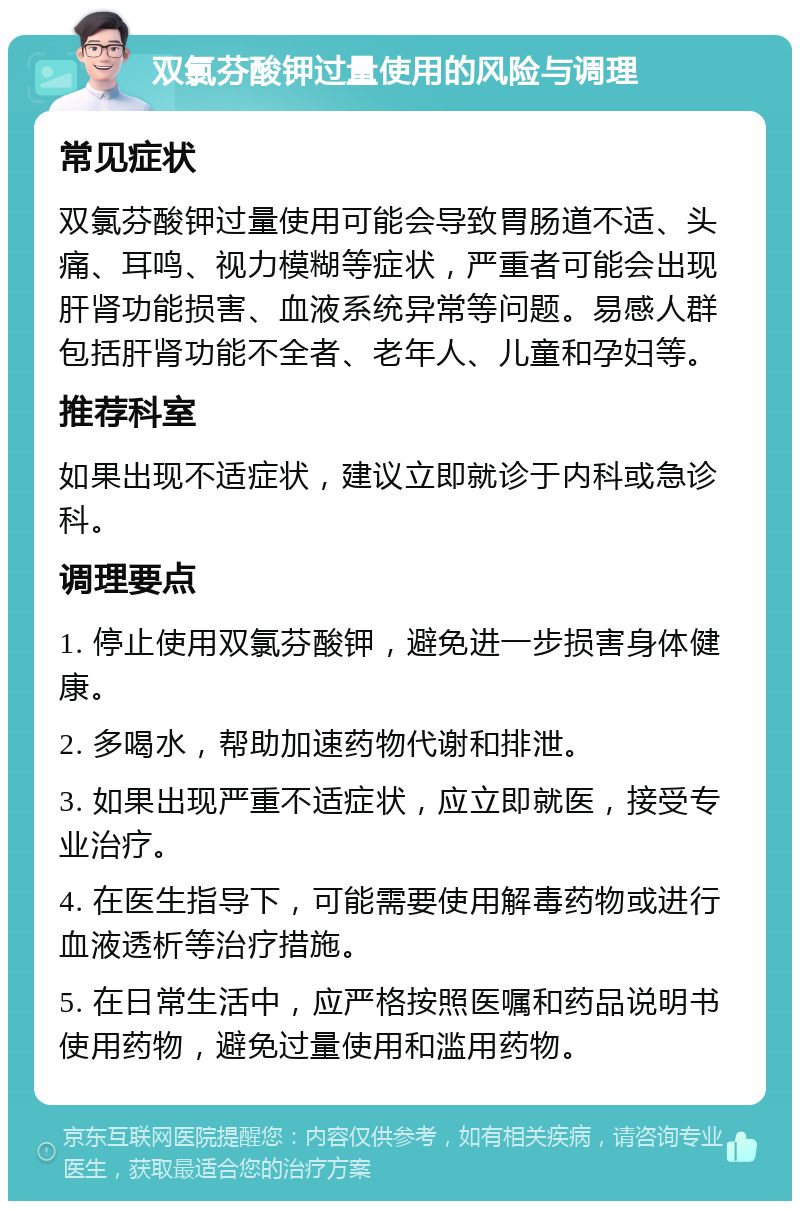 双氯芬酸钾过量使用的风险与调理 常见症状 双氯芬酸钾过量使用可能会导致胃肠道不适、头痛、耳鸣、视力模糊等症状，严重者可能会出现肝肾功能损害、血液系统异常等问题。易感人群包括肝肾功能不全者、老年人、儿童和孕妇等。 推荐科室 如果出现不适症状，建议立即就诊于内科或急诊科。 调理要点 1. 停止使用双氯芬酸钾，避免进一步损害身体健康。 2. 多喝水，帮助加速药物代谢和排泄。 3. 如果出现严重不适症状，应立即就医，接受专业治疗。 4. 在医生指导下，可能需要使用解毒药物或进行血液透析等治疗措施。 5. 在日常生活中，应严格按照医嘱和药品说明书使用药物，避免过量使用和滥用药物。