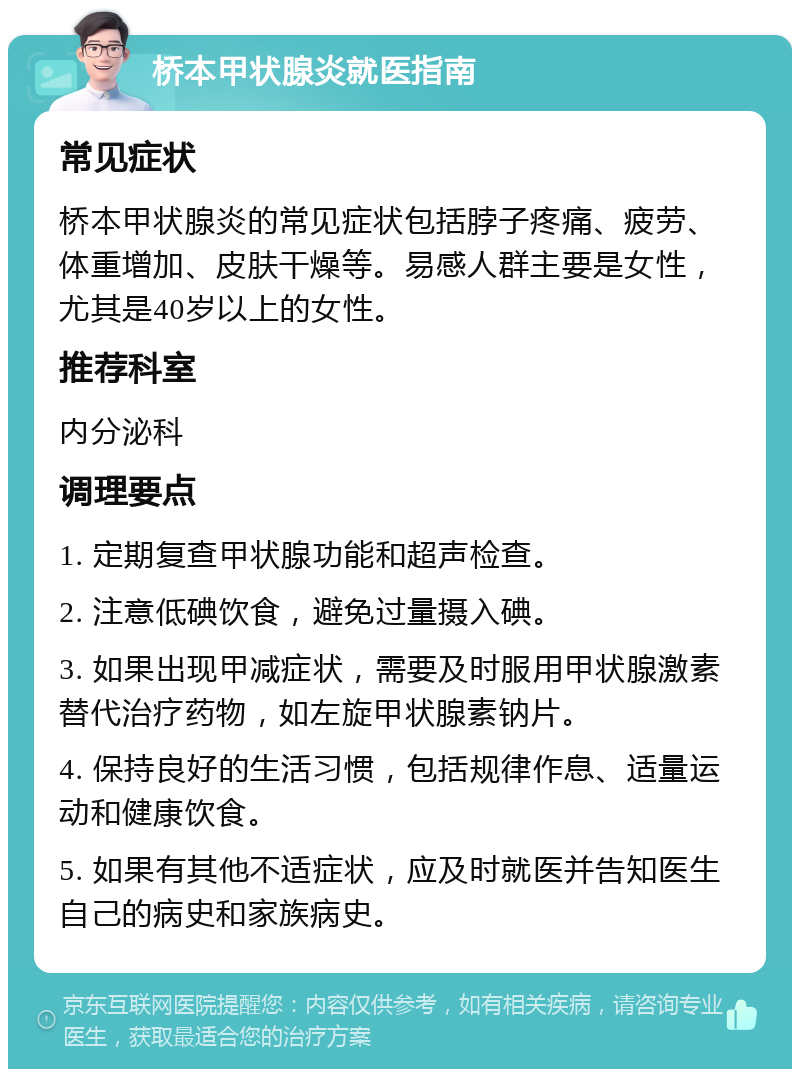 桥本甲状腺炎就医指南 常见症状 桥本甲状腺炎的常见症状包括脖子疼痛、疲劳、体重增加、皮肤干燥等。易感人群主要是女性，尤其是40岁以上的女性。 推荐科室 内分泌科 调理要点 1. 定期复查甲状腺功能和超声检查。 2. 注意低碘饮食，避免过量摄入碘。 3. 如果出现甲减症状，需要及时服用甲状腺激素替代治疗药物，如左旋甲状腺素钠片。 4. 保持良好的生活习惯，包括规律作息、适量运动和健康饮食。 5. 如果有其他不适症状，应及时就医并告知医生自己的病史和家族病史。